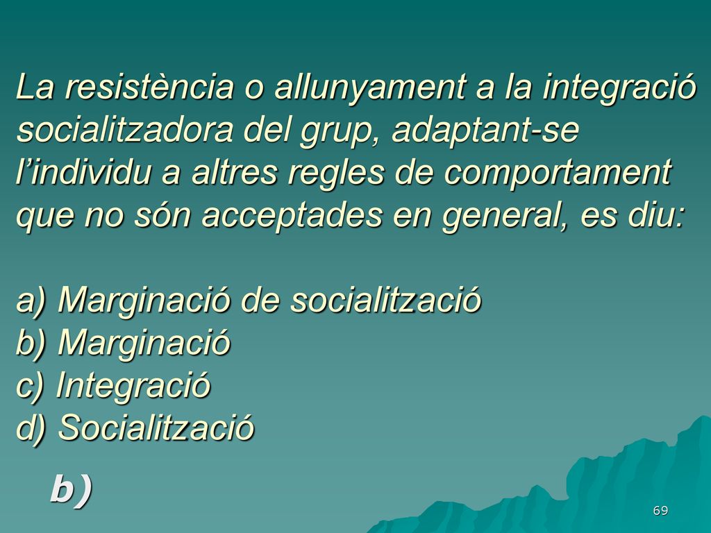 La resistència o allunyament a la integració socialitzadora del grup, adaptant-se l’individu a altres regles de comportament que no són acceptades en general, es diu: a) Marginació de socialització b) Marginació c) Integració d) Socialització