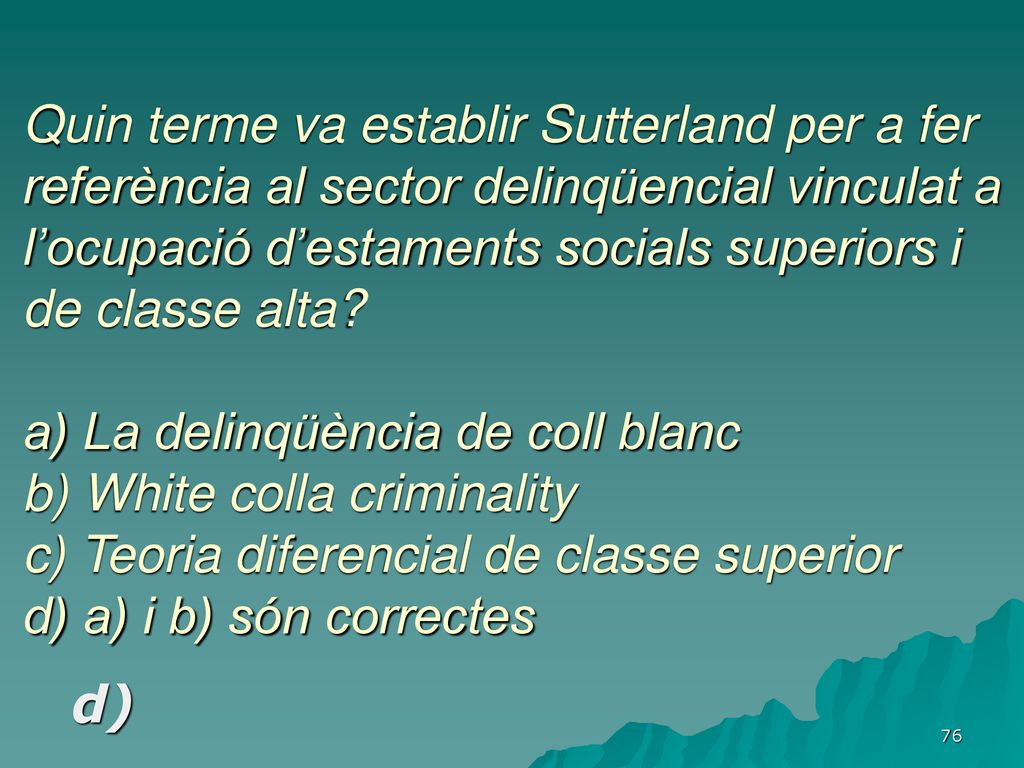 Quin terme va establir Sutterland per a fer referència al sector delinqüencial vinculat a l’ocupació d’estaments socials superiors i de classe alta a) La delinqüència de coll blanc b) White colla criminality c) Teoria diferencial de classe superior d) a) i b) són correctes