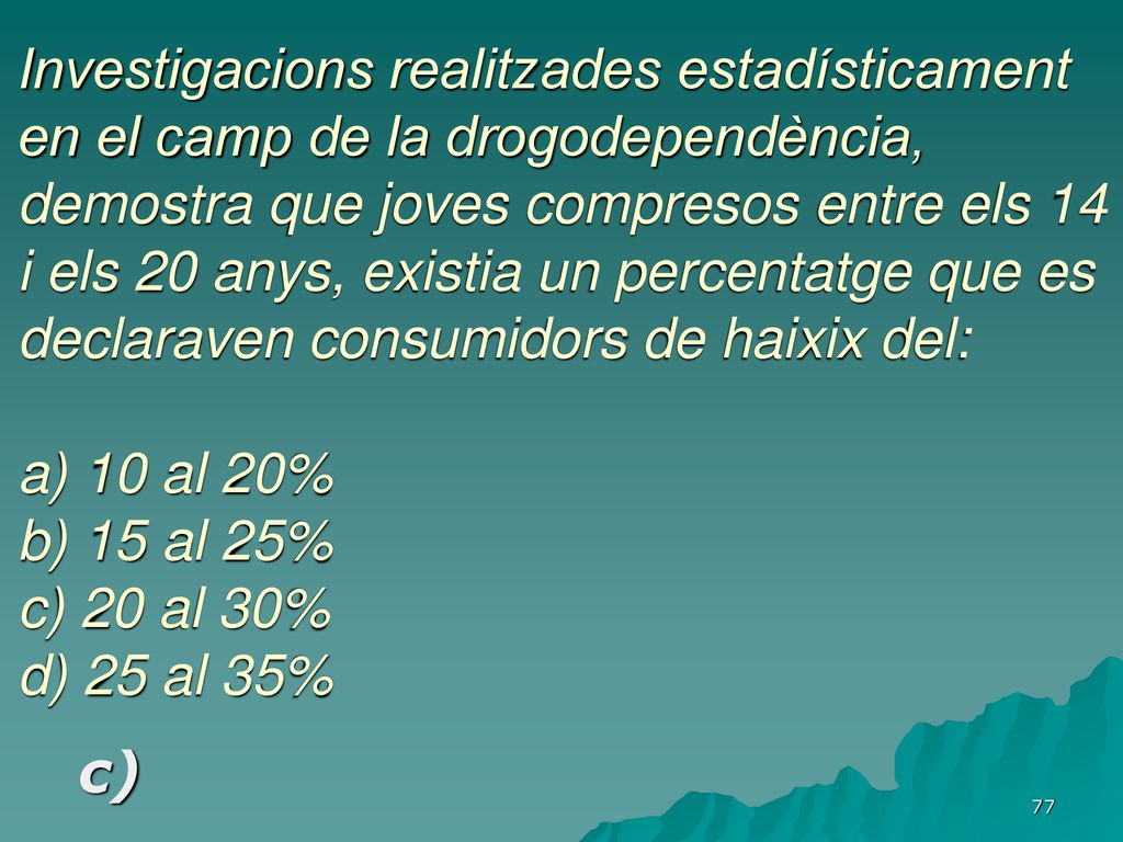Investigacions realitzades estadísticament en el camp de la drogodependència, demostra que joves compresos entre els 14 i els 20 anys, existia un percentatge que es declaraven consumidors de haixix del: a) 10 al 20% b) 15 al 25% c) 20 al 30% d) 25 al 35%