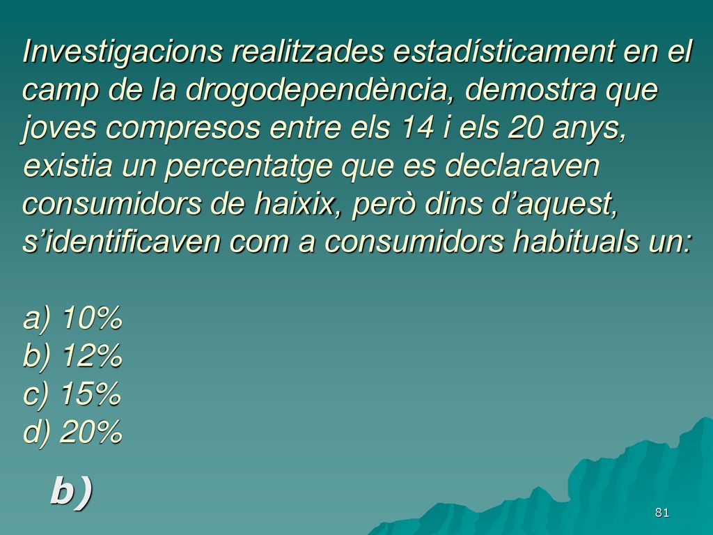Investigacions realitzades estadísticament en el camp de la drogodependència, demostra que joves compresos entre els 14 i els 20 anys, existia un percentatge que es declaraven consumidors de haixix, però dins d’aquest, s’identificaven com a consumidors habituals un: a) 10% b) 12% c) 15% d) 20%