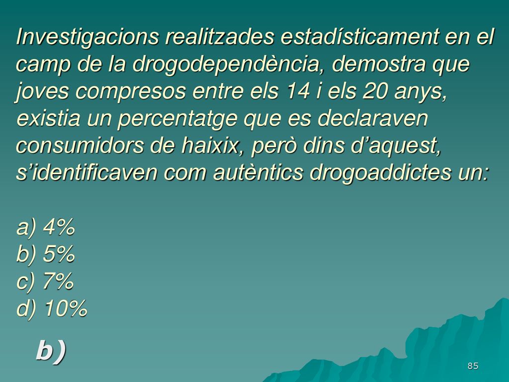Investigacions realitzades estadísticament en el camp de la drogodependència, demostra que joves compresos entre els 14 i els 20 anys, existia un percentatge que es declaraven consumidors de haixix, però dins d’aquest, s’identificaven com autèntics drogoaddictes un: a) 4% b) 5% c) 7% d) 10%