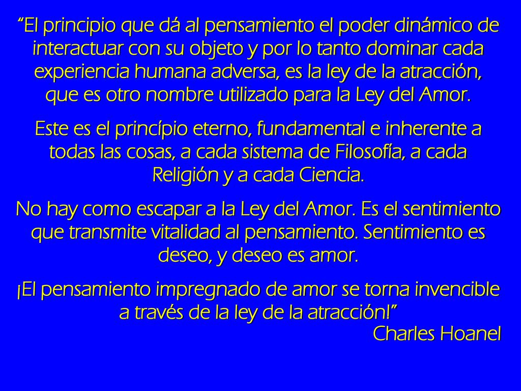 El principio que dá al pensamiento el poder dinámico de interactuar con su objeto y por lo tanto dominar cada experiencia humana adversa, es la ley de la atracción, que es otro nombre utilizado para la Ley del Amor.