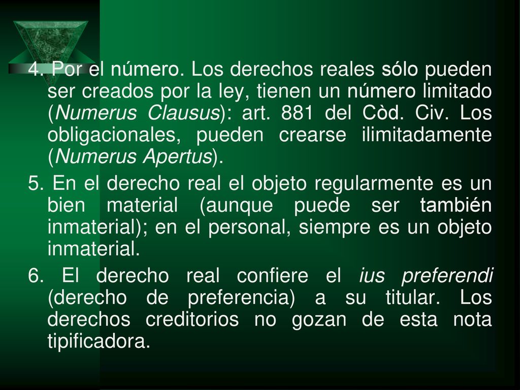 4. Por el número. Los derechos reales sólo pueden ser creados por la ley, tienen un número limitado (Numerus Clausus): art. 881 del Còd. Civ. Los obligacionales, pueden crearse ilimitadamente (Numerus Apertus).