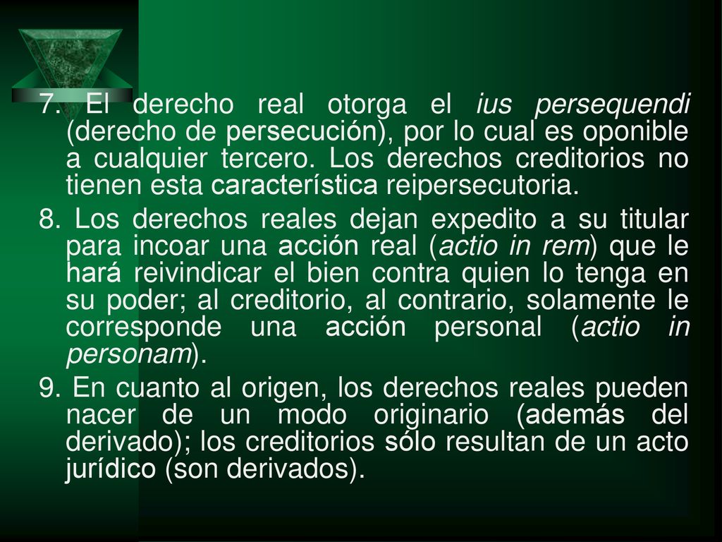 7. El derecho real otorga el ius persequendi (derecho de persecución), por lo cual es oponible a cualquier tercero. Los derechos creditorios no tienen esta característica reipersecutoria.