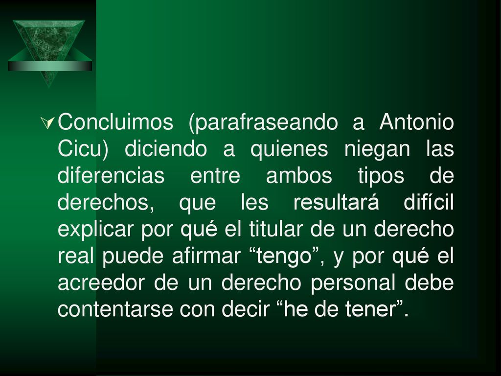 Concluimos (parafraseando a Antonio Cicu) diciendo a quienes niegan las diferencias entre ambos tipos de derechos, que les resultará difícil explicar por qué el titular de un derecho real puede afirmar tengo , y por qué el acreedor de un derecho personal debe contentarse con decir he de tener .