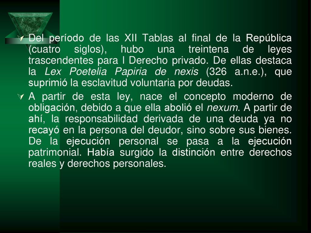 Del período de las XII Tablas al final de la República (cuatro siglos), hubo una treintena de leyes trascendentes para l Derecho privado. De ellas destaca la Lex Poetelia Papiria de nexis (326 a.n.e.), que suprimió la esclavitud voluntaria por deudas.
