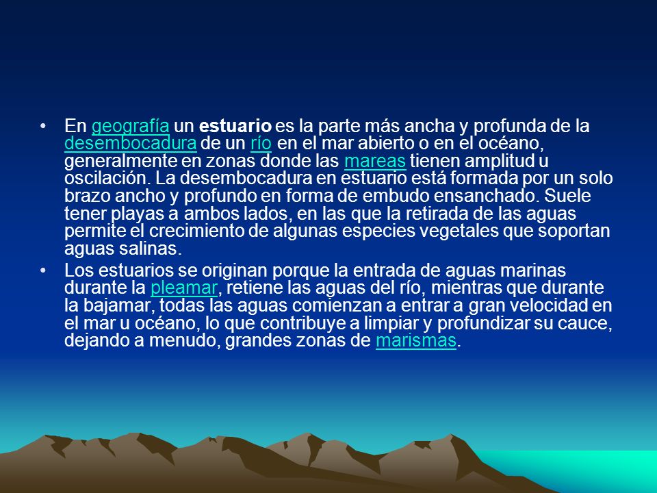 En geografía un estuario es la parte más ancha y profunda de la desembocadura de un río en el mar abierto o en el océano, generalmente en zonas donde las mareas tienen amplitud u oscilación. La desembocadura en estuario está formada por un solo brazo ancho y profundo en forma de embudo ensanchado. Suele tener playas a ambos lados, en las que la retirada de las aguas permite el crecimiento de algunas especies vegetales que soportan aguas salinas.