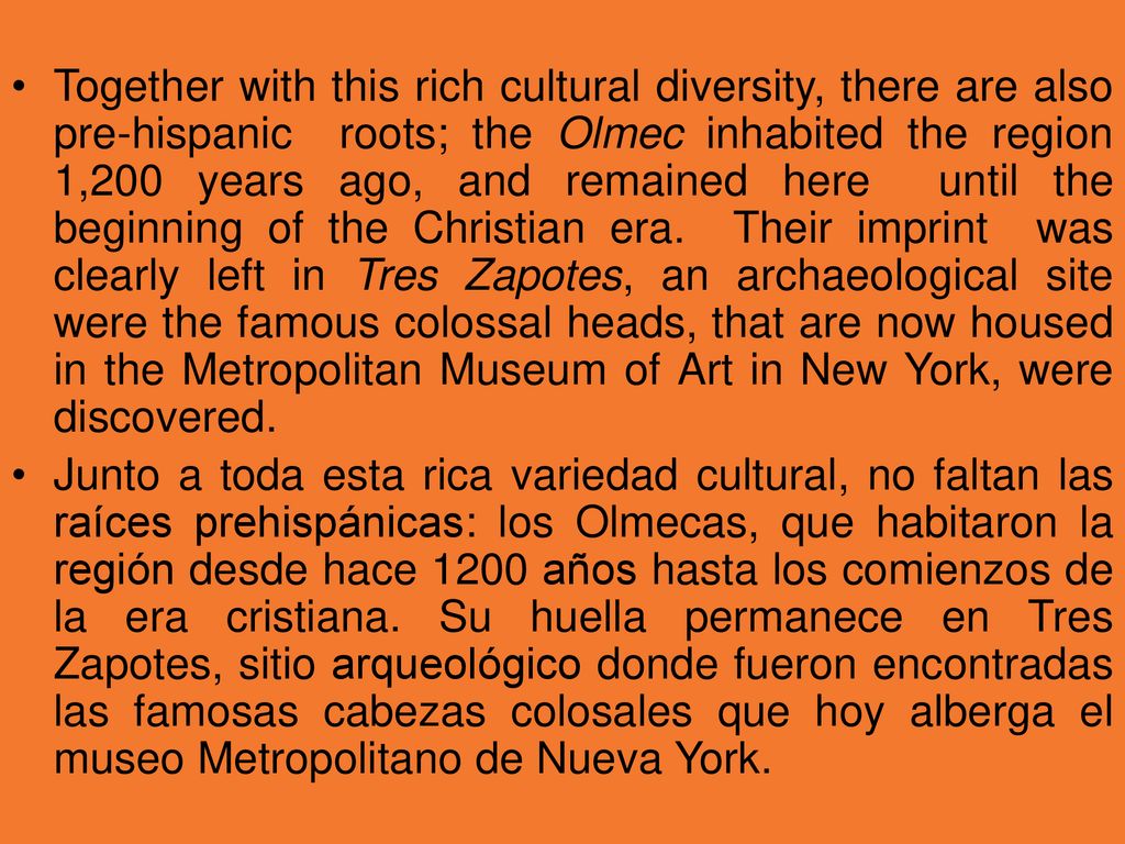 Together with this rich cultural diversity, there are also pre-hispanic roots; the Olmec inhabited the region 1,200 years ago, and remained here until the beginning of the Christian era. Their imprint was clearly left in Tres Zapotes, an archaeological site were the famous colossal heads, that are now housed in the Metropolitan Museum of Art in New York, were discovered.