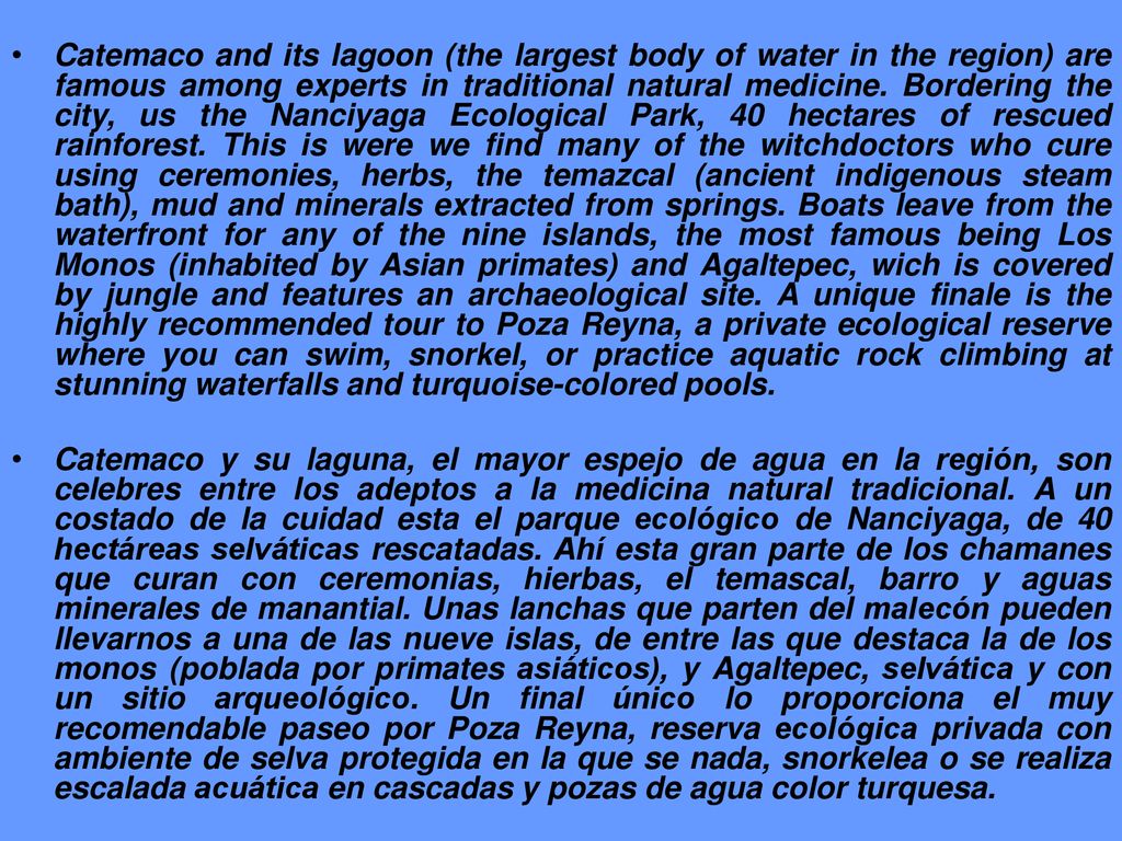Catemaco and its lagoon (the largest body of water in the region) are famous among experts in traditional natural medicine. Bordering the city, us the Nanciyaga Ecological Park, 40 hectares of rescued rainforest. This is were we find many of the witchdoctors who cure using ceremonies, herbs, the temazcal (ancient indigenous steam bath), mud and minerals extracted from springs. Boats leave from the waterfront for any of the nine islands, the most famous being Los Monos (inhabited by Asian primates) and Agaltepec, wich is covered by jungle and features an archaeological site. A unique finale is the highly recommended tour to Poza Reyna, a private ecological reserve where you can swim, snorkel, or practice aquatic rock climbing at stunning waterfalls and turquoise-colored pools.
