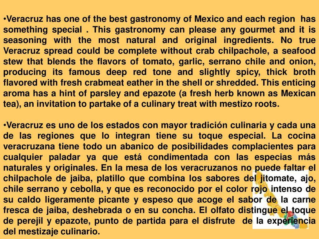 Veracruz has one of the best gastronomy of Mexico and each region has something special . This gastronomy can please any gourmet and it is seasoning with the most natural and original ingredients. No true Veracruz spread could be complete without crab chilpachole, a seafood stew that blends the flavors of tomato, garlic, serrano chile and onion, producing its famous deep red tone and slightly spicy, thick broth flavored with fresh crabmeat eather in the shell or shredded. This enticing aroma has a hint of parsley and epazote (a fresh herb known as Mexican tea), an invitation to partake of a culinary treat with mestizo roots.