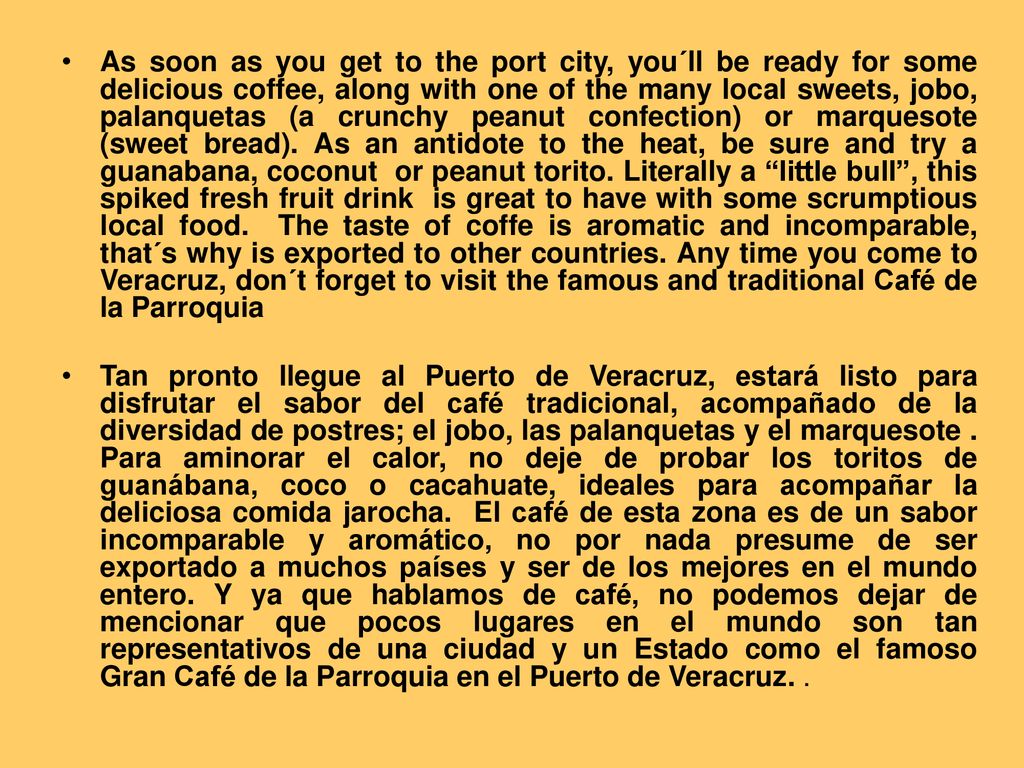 As soon as you get to the port city, you´ll be ready for some delicious coffee, along with one of the many local sweets, jobo, palanquetas (a crunchy peanut confection) or marquesote (sweet bread). As an antidote to the heat, be sure and try a guanabana, coconut or peanut torito. Literally a little bull , this spiked fresh fruit drink is great to have with some scrumptious local food. The taste of coffe is aromatic and incomparable, that´s why is exported to other countries. Any time you come to Veracruz, don´t forget to visit the famous and traditional Café de la Parroquia
