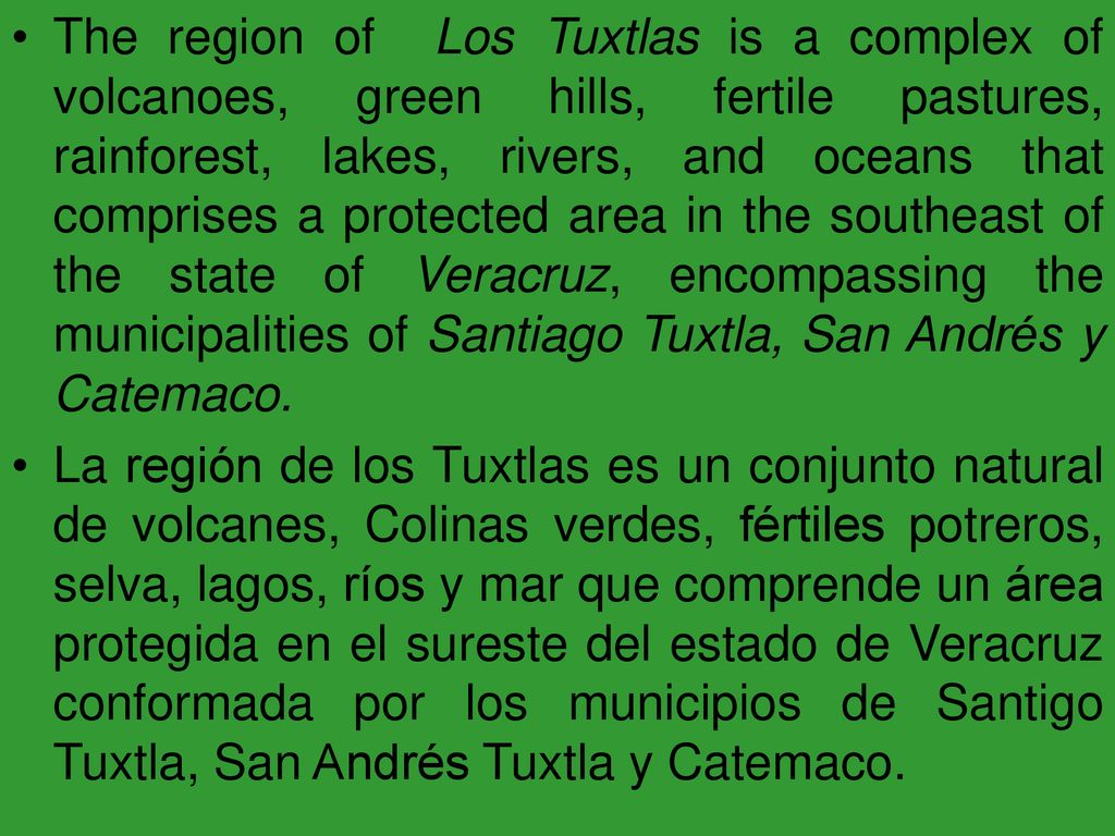 The region of Los Tuxtlas is a complex of volcanoes, green hills, fertile pastures, rainforest, lakes, rivers, and oceans that comprises a protected area in the southeast of the state of Veracruz, encompassing the municipalities of Santiago Tuxtla, San Andrés y Catemaco.