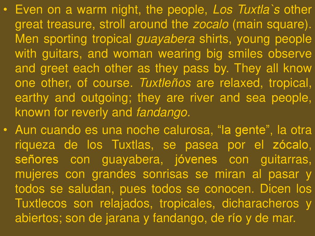 Even on a warm night, the people, Los Tuxtla`s other great treasure, stroll around the zocalo (main square). Men sporting tropical guayabera shirts, young people with guitars, and woman wearing big smiles observe and greet each other as they pass by. They all know one other, of course. Tuxtleños are relaxed, tropical, earthy and outgoing; they are river and sea people, known for reverly and fandango.