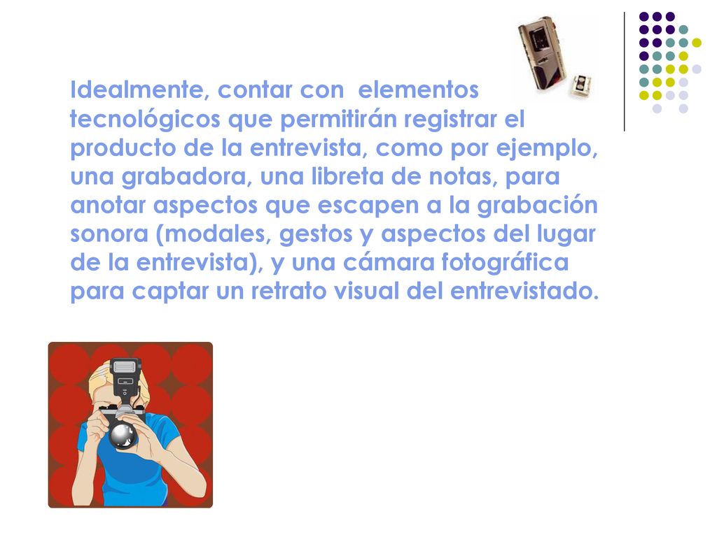 Idealmente, contar con elementos tecnológicos que permitirán registrar el producto de la entrevista, como por ejemplo, una grabadora, una libreta de notas, para anotar aspectos que escapen a la grabación sonora (modales, gestos y aspectos del lugar de la entrevista), y una cámara fotográfica para captar un retrato visual del entrevistado.