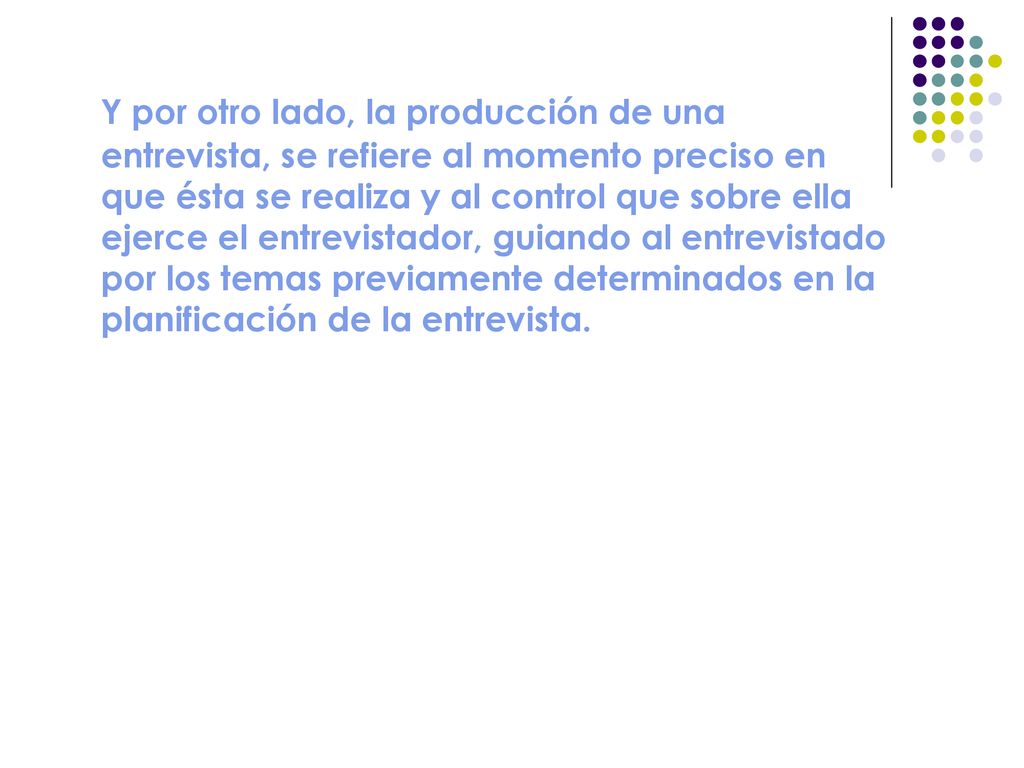 Y por otro lado, la producción de una entrevista, se refiere al momento preciso en que ésta se realiza y al control que sobre ella ejerce el entrevistador, guiando al entrevistado por los temas previamente determinados en la planificación de la entrevista.