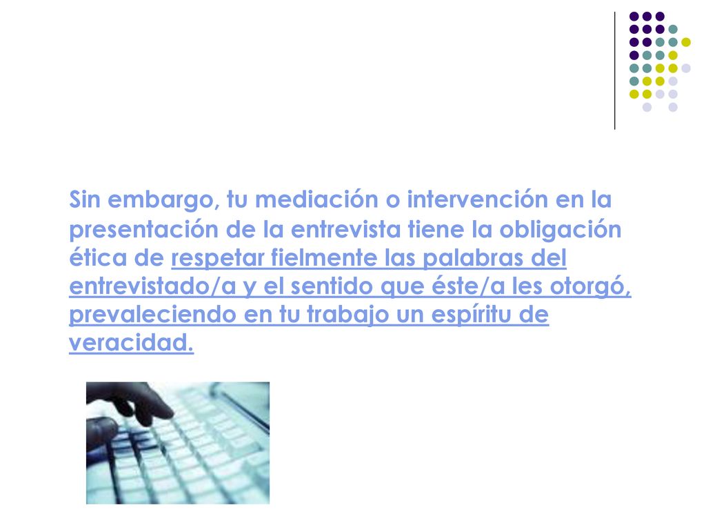 Sin embargo, tu mediación o intervención en la presentación de la entrevista tiene la obligación ética de respetar fielmente las palabras del entrevistado/a y el sentido que éste/a les otorgó, prevaleciendo en tu trabajo un espíritu de veracidad.