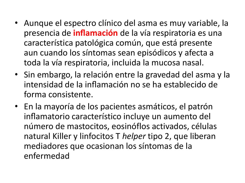 Aunque el espectro clínico del asma es muy variable, la presencia de inﬂamación de la vía respiratoria es una característica patológica común, que está presente aun cuando los síntomas sean episódicos y afecta a toda la vía respiratoria, incluida la mucosa nasal.