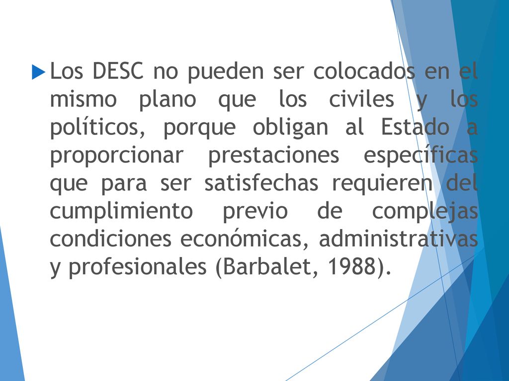 Los DESC no pueden ser colocados en el mismo plano que los civiles y los políticos, porque obligan al Estado a proporcionar prestaciones específicas que para ser satisfechas requieren del cumplimiento previo de complejas condiciones económicas, administrativas y profesionales (Barbalet, 1988).