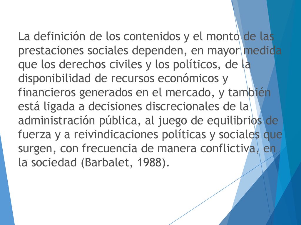 La definición de los contenidos y el monto de las prestaciones sociales dependen, en mayor medida que los derechos civiles y los políticos, de la disponibilidad de recursos económicos y financieros generados en el mercado, y también está ligada a decisiones discrecionales de la administración pública, al juego de equilibrios de fuerza y a reivindicaciones políticas y sociales que surgen, con frecuencia de manera conflictiva, en la sociedad (Barbalet, 1988).