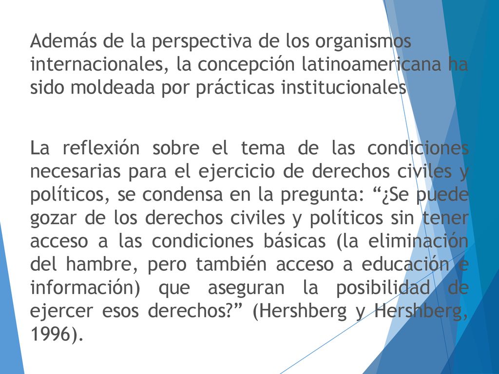 Además de la perspectiva de los organismos internacionales, la concepción latinoamericana ha sido moldeada por prácticas institucionales La reflexión sobre el tema de las condiciones necesarias para el ejercicio de derechos civiles y políticos, se condensa en la pregunta: ¿Se puede gozar de los derechos civiles y políticos sin tener acceso a las condiciones básicas (la eliminación del hambre, pero también acceso a educación e información) que aseguran la posibilidad de ejercer esos derechos (Hershberg y Hershberg, 1996).