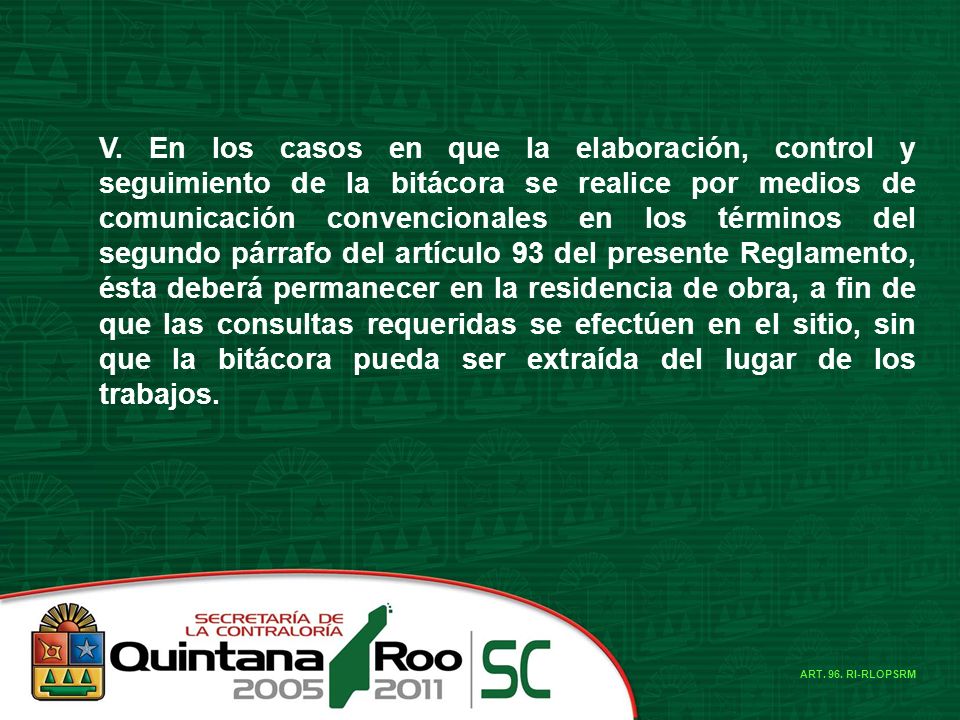 V. En los casos en que la elaboración, control y seguimiento de la bitácora se realice por medios de comunicación convencionales en los términos del segundo párrafo del artículo 93 del presente Reglamento, ésta deberá permanecer en la residencia de obra, a fin de que las consultas requeridas se efectúen en el sitio, sin que la bitácora pueda ser extraída del lugar de los trabajos.