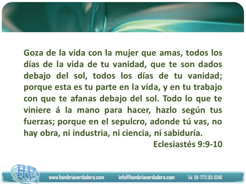 Goza de la vida con la mujer que amas, todos los días de la vida de tu vanidad, que te son dados debajo del sol, todos los días de tu vanidad; porque esta es tu parte en la vida, y en tu trabajo con que te afanas debajo del sol. Todo lo que te viniere á la mano para hacer, hazlo según tus fuerzas; porque en el sepulcro, adonde tú vas, no hay obra, ni industria, ni ciencia, ni sabiduría.