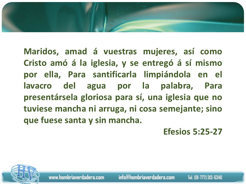 Maridos, amad á vuestras mujeres, así como Cristo amó á la iglesia, y se entregó á sí mismo por ella, Para santificarla limpiándola en el lavacro del agua por la palabra, Para presentársela gloriosa para sí, una iglesia que no tuviese mancha ni arruga, ni cosa semejante; sino que fuese santa y sin mancha.