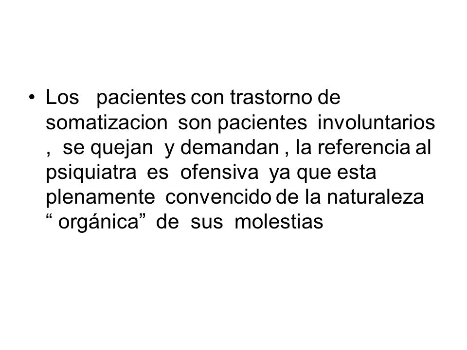 Los pacientes con trastorno de somatizacion son pacientes involuntarios , se quejan y demandan , la referencia al psiquiatra es ofensiva ya que esta plenamente convencido de la naturaleza orgánica de sus molestias