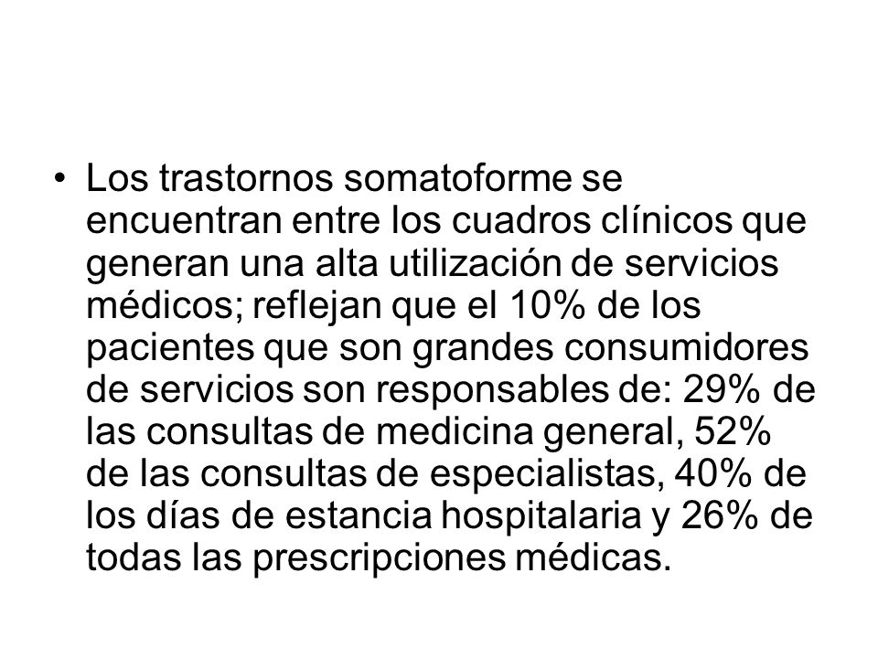 Los trastornos somatoforme se encuentran entre los cuadros clínicos que generan una alta utilización de servicios médicos; reflejan que el 10% de los pacientes que son grandes consumidores de servicios son responsables de: 29% de las consultas de medicina general, 52% de las consultas de especialistas, 40% de los días de estancia hospitalaria y 26% de todas las prescripciones médicas.