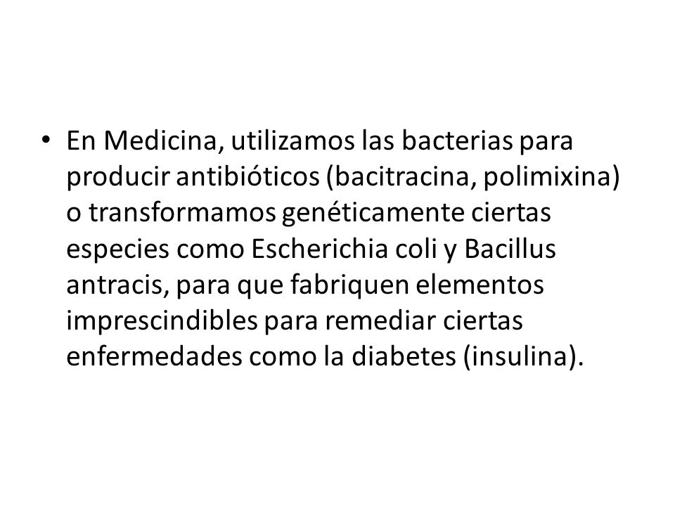 En Medicina, utilizamos las bacterias para producir antibióticos (bacitracina, polimixina) o transformamos genéticamente ciertas especies como Escherichia coli y Bacillus antracis, para que fabriquen elementos imprescindibles para remediar ciertas enfermedades como la diabetes (insulina).