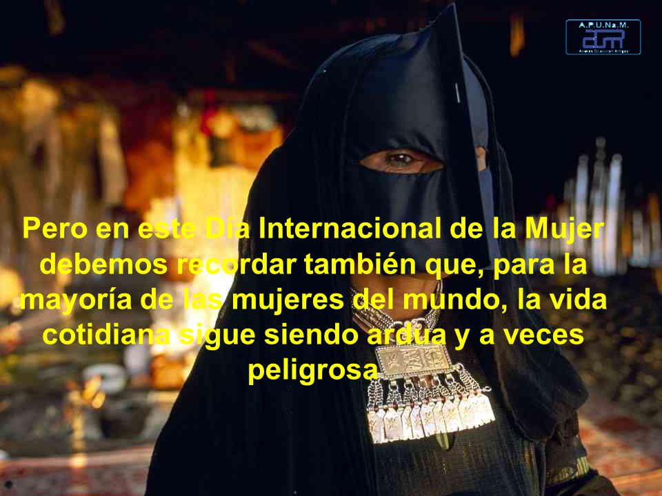 Pero en este Día Internacional de la Mujer debemos recordar también que, para la mayoría de las mujeres del mundo, la vida cotidiana sigue siendo ardua y a veces peligrosa