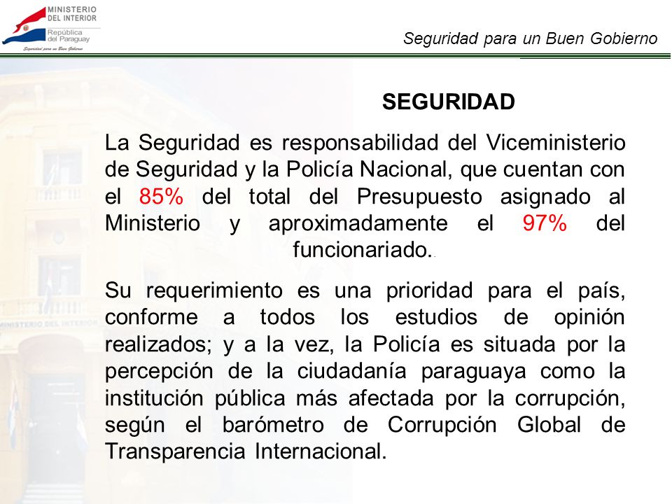 SEGURIDAD La Seguridad es responsabilidad del Viceministerio de Seguridad y la Policía Nacional, que cuentan con el 85% del total del Presupuesto asignado al Ministerio y aproximadamente el 97% del funcionariado..