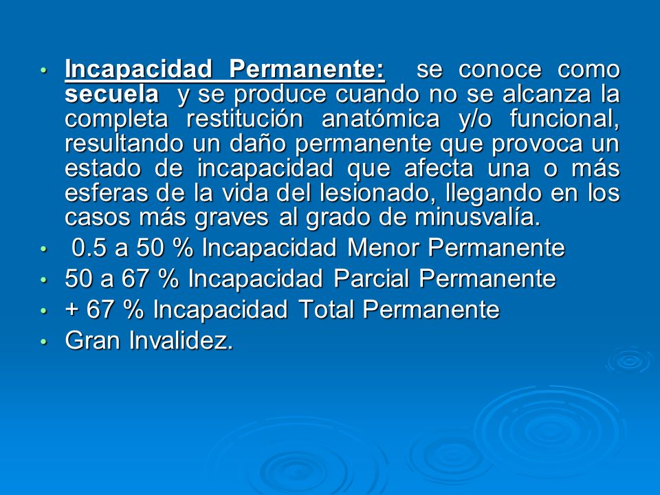 Incapacidad Permanente: se conoce como secuela y se produce cuando no se alcanza la completa restitución anatómica y/o funcional, resultando un daño permanente que provoca un estado de incapacidad que afecta una o más esferas de la vida del lesionado, llegando en los casos más graves al grado de minusvalía.