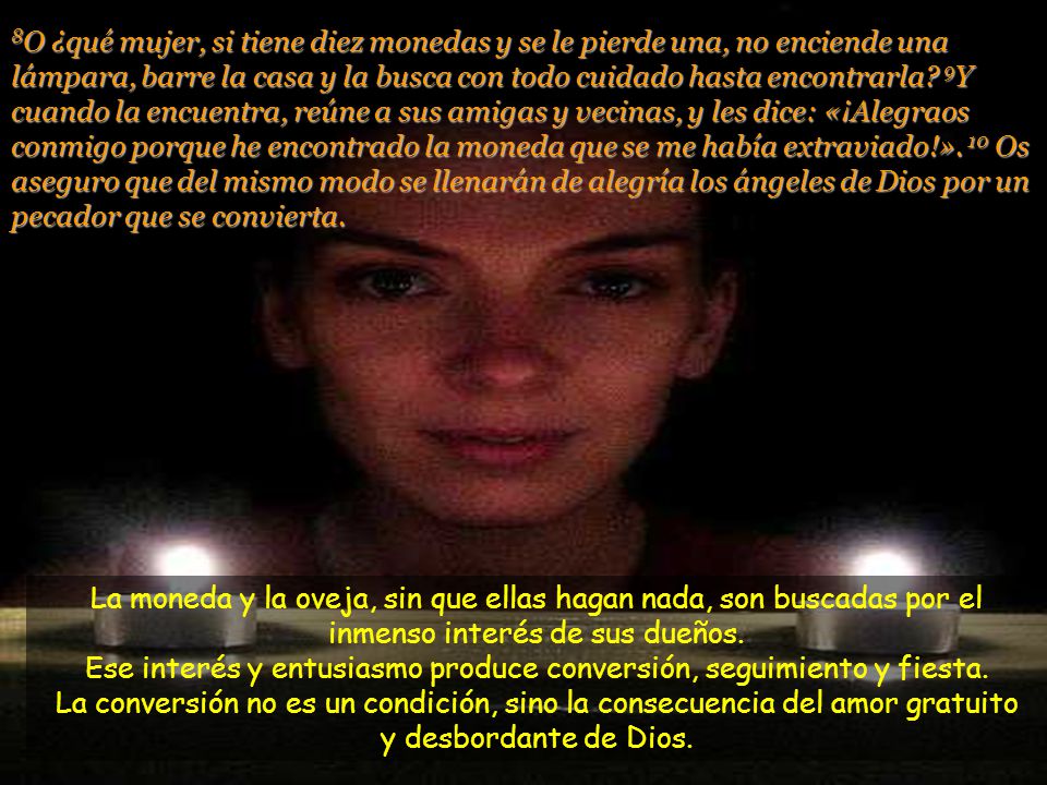 8O ¿qué mujer, si tiene diez monedas y se le pierde una, no enciende una lámpara, barre la casa y la busca con todo cuidado hasta encontrarla 9Y cuando la encuentra, reúne a sus amigas y vecinas, y les dice: «¡Alegraos conmigo porque he encontrado la moneda que se me había extraviado!». 10 Os aseguro que del mismo modo se llenarán de alegría los ángeles de Dios por un pecador que se convierta.