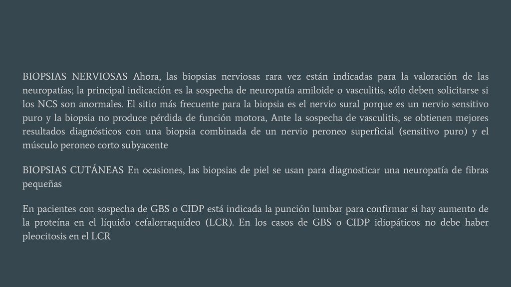 BIOPSIAS NERVIOSAS Ahora, las biopsias nerviosas rara vez están indicadas para la valoración de las neuropatías; la principal indicación es la sospecha de neuropatía amiloide o vasculitis. sólo deben solicitarse si los NCS son anormales. El sitio más frecuente para la biopsia es el nervio sural porque es un nervio sensitivo puro y la biopsia no produce pérdida de función motora, Ante la sospecha de vasculitis, se obtienen mejores resultados diagnósticos con una biopsia combinada de un nervio peroneo superficial (sensitivo puro) y el músculo peroneo corto subyacente