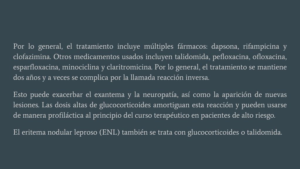 Por lo general, el tratamiento incluye múltiples fármacos: dapsona, rifampicina y clofazimina. Otros medicamentos usados incluyen talidomida, pefloxacina, ofloxacina, esparfloxacina, minociclina y claritromicina. Por lo general, el tratamiento se mantiene dos años y a veces se complica por la llamada reacción inversa.