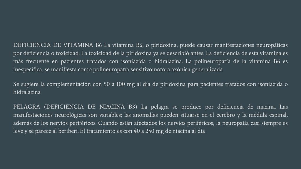 DEFICIENCIA DE VITAMINA B6 La vitamina B6, o piridoxina, puede causar manifestaciones neuropáticas por deficiencia o toxicidad. La toxicidad de la piridoxina ya se describió antes. La deficiencia de esta vitamina es más frecuente en pacientes tratados con isoniazida o hidralazina. La polineuropatía de la vitamina B6 es inespecífica, se manifiesta como polineuropatía sensitivomotora axónica generalizada