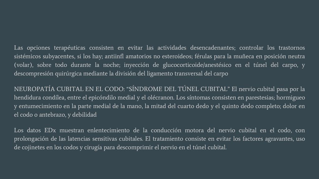 Las opciones terapéuticas consisten en evitar las actividades desencadenantes; controlar los trastornos sistémicos subyacentes, si los hay; antiinfl amatorios no esteroideos; férulas para la muñeca en posición neutra (volar), sobre todo durante la noche; inyección de glucocorticoide/anestésico en el túnel del carpo, y descompresión quirúrgica mediante la división del ligamento transversal del carpo