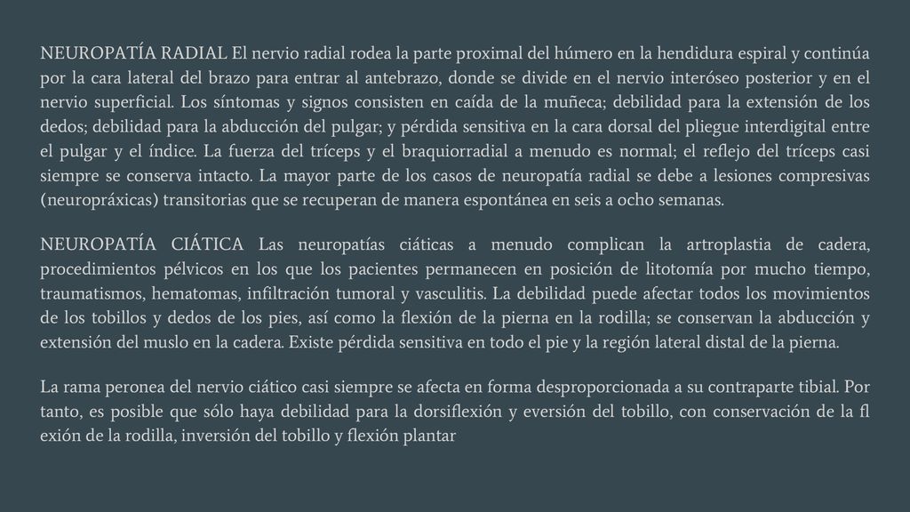 NEUROPATÍA RADIAL El nervio radial rodea la parte proximal del húmero en la hendidura espiral y continúa por la cara lateral del brazo para entrar al antebrazo, donde se divide en el nervio interóseo posterior y en el nervio superficial. Los síntomas y signos consisten en caída de la muñeca; debilidad para la extensión de los dedos; debilidad para la abducción del pulgar; y pérdida sensitiva en la cara dorsal del pliegue interdigital entre el pulgar y el índice. La fuerza del tríceps y el braquiorradial a menudo es normal; el reflejo del tríceps casi siempre se conserva intacto. La mayor parte de los casos de neuropatía radial se debe a lesiones compresivas (neuropráxicas) transitorias que se recuperan de manera espontánea en seis a ocho semanas.