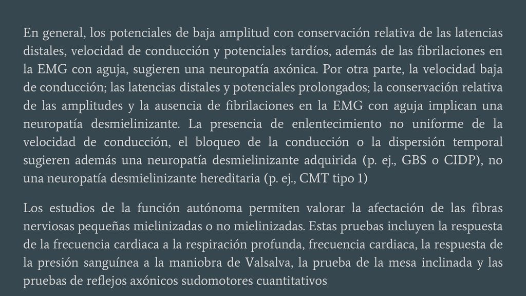 En general, los potenciales de baja amplitud con conservación relativa de las latencias distales, velocidad de conducción y potenciales tardíos, además de las fibrilaciones en la EMG con aguja, sugieren una neuropatía axónica. Por otra parte, la velocidad baja de conducción; las latencias distales y potenciales prolongados; la conservación relativa de las amplitudes y la ausencia de fibrilaciones en la EMG con aguja implican una neuropatía desmielinizante. La presencia de enlentecimiento no uniforme de la velocidad de conducción, el bloqueo de la conducción o la dispersión temporal sugieren además una neuropatía desmielinizante adquirida (p. ej., GBS o CIDP), no una neuropatía desmielinizante hereditaria (p. ej., CMT tipo 1)