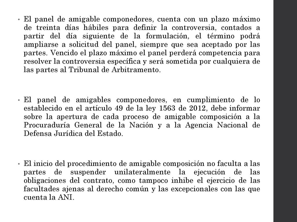 El panel de amigable componedores, cuenta con un plazo máximo de treinta días hábiles para definir la controversia, contados a partir del día siguiente de la formulación, el término podrá ampliarse a solicitud del panel, siempre que sea aceptado por las partes. Vencido el plazo máximo el panel perderá competencia para resolver la controversia específica y será sometida por cualquiera de las partes al Tribunal de Arbitramento.