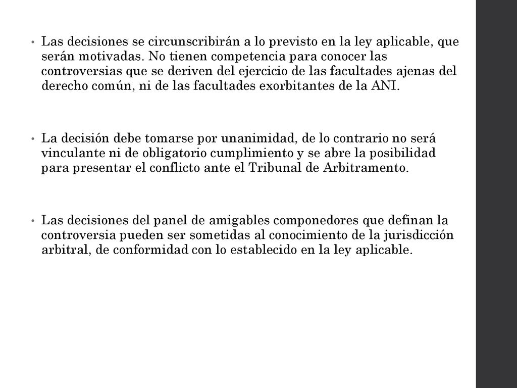 Las decisiones se circunscribirán a lo previsto en la ley aplicable, que serán motivadas. No tienen competencia para conocer las controversias que se deriven del ejercicio de las facultades ajenas del derecho común, ni de las facultades exorbitantes de la ANI.