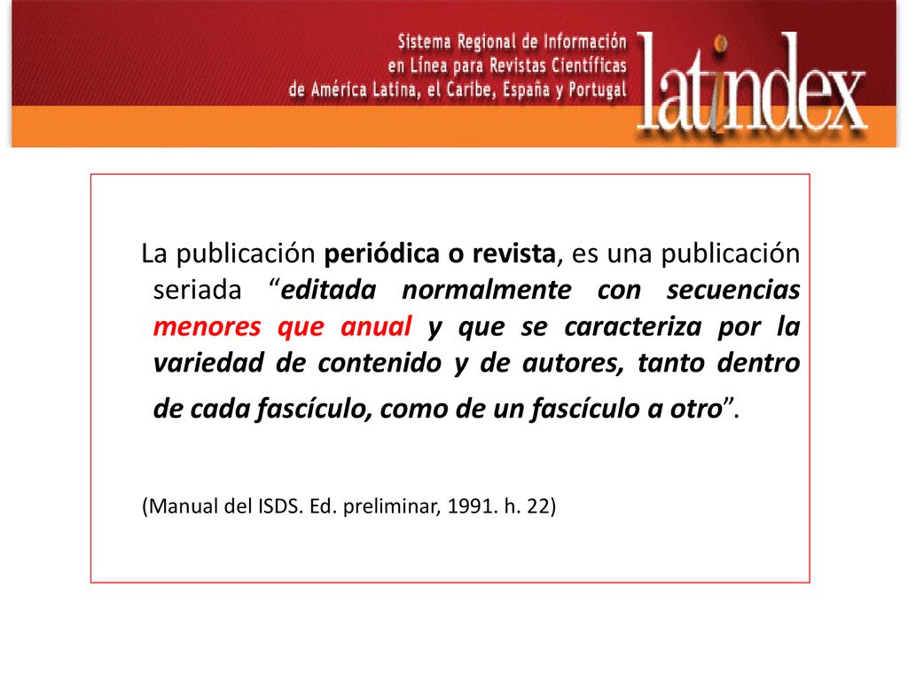 La publicación periódica o revista, es una publicación seriada editada normalmente con secuencias menores que anual y que se caracteriza por la variedad de contenido y de autores, tanto dentro de cada fascículo, como de un fascículo a otro .