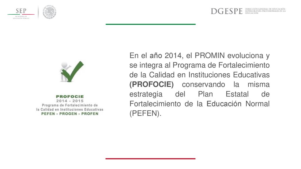 En el año 2014, el PROMIN evoluciona y se integra al Programa de Fortalecimiento de la Calidad en Instituciones Educativas (PROFOCIE) conservando la misma estrategia del Plan Estatal de Fortalecimiento de la Educación Normal (PEFEN).