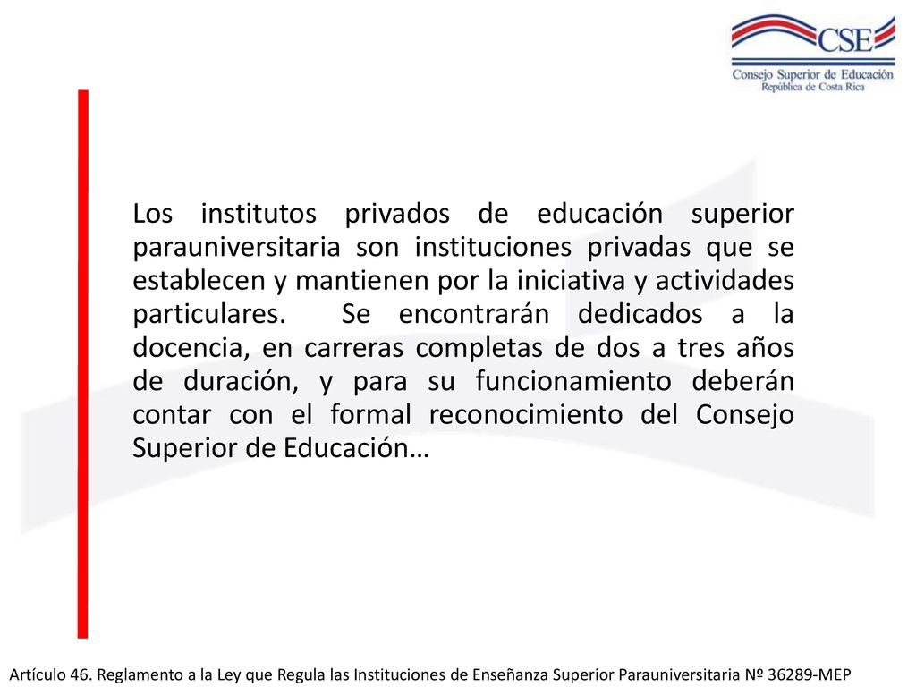 Los institutos privados de educación superior parauniversitaria son instituciones privadas que se establecen y mantienen por la iniciativa y actividades particulares. Se encontrarán dedicados a la docencia, en carreras completas de dos a tres años de duración, y para su funcionamiento deberán contar con el formal reconocimiento del Consejo Superior de Educación…