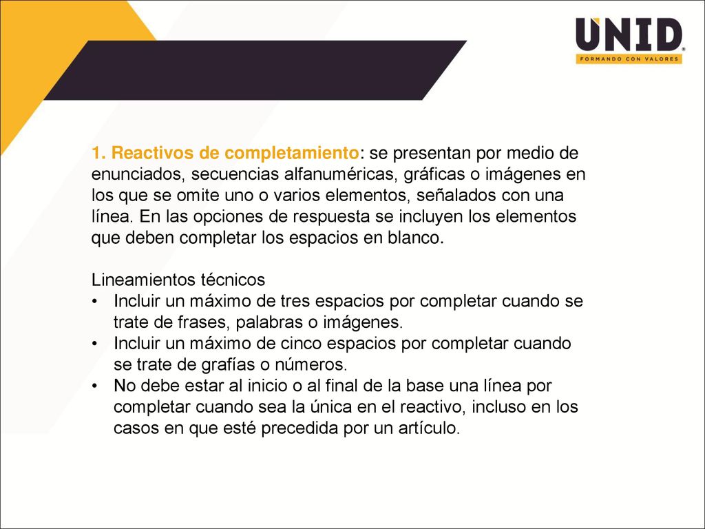 1. Reactivos de completamiento: se presentan por medio de enunciados, secuencias alfanuméricas, gráficas o imágenes en los que se omite uno o varios elementos, señalados con una línea. En las opciones de respuesta se incluyen los elementos que deben completar los espacios en blanco.