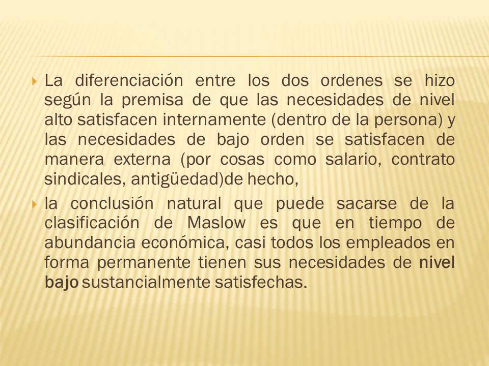 La diferenciación entre los dos ordenes se hizo según la premisa de que las necesidades de nivel alto satisfacen internamente (dentro de la persona) y las necesidades de bajo orden se satisfacen de manera externa (por cosas como salario, contrato sindicales, antigüedad)de hecho,