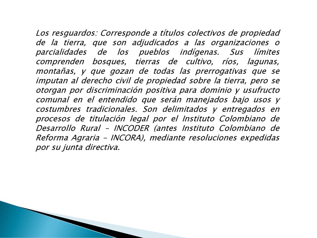 Los resguardos: Corresponde a títulos colectivos de propiedad de la tierra, que son adjudicados a las organizaciones o parcialidades de los pueblos indígenas.