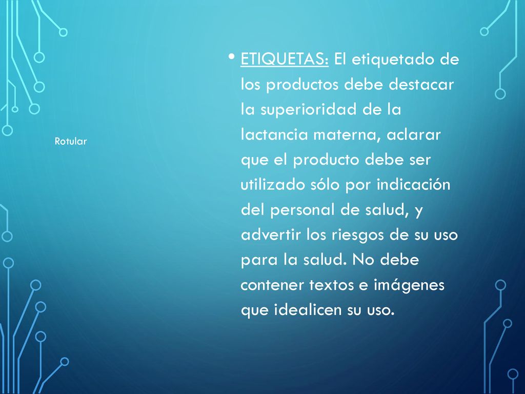 ETIQUETAS: El etiquetado de los productos debe destacar la superioridad de la lactancia materna, aclarar que el producto debe ser utilizado sólo por indicación del personal de salud, y advertir los riesgos de su uso para la salud. No debe contener textos e imágenes que idealicen su uso.
