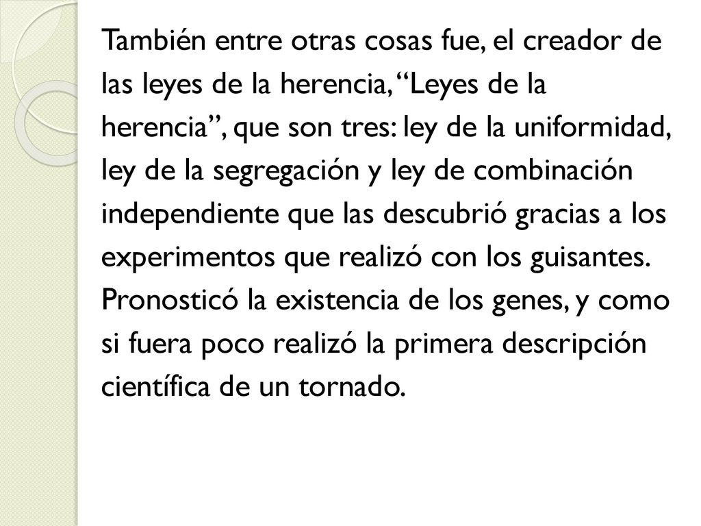 También entre otras cosas fue, el creador de las leyes de la herencia, Leyes de la herencia , que son tres: ley de la uniformidad, ley de la segregación y ley de combinación independiente que las descubrió gracias a los experimentos que realizó con los guisantes.